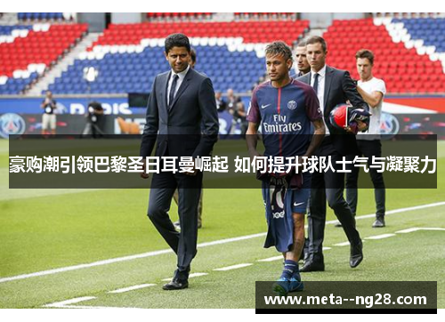 豪购潮引领巴黎圣日耳曼崛起 如何提升球队士气与凝聚力