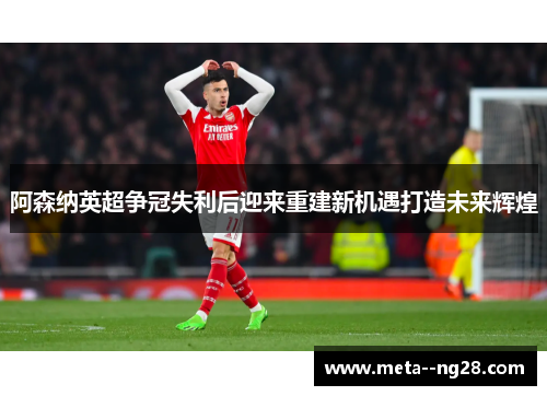 阿森纳英超争冠失利后迎来重建新机遇打造未来辉煌