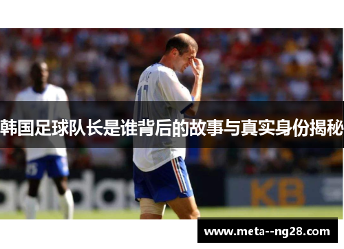 韩国足球队长是谁背后的故事与真实身份揭秘