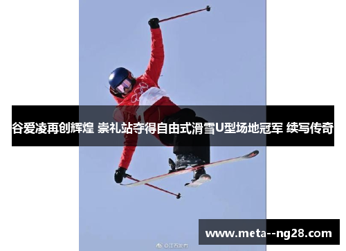 谷爱凌再创辉煌 崇礼站夺得自由式滑雪U型场地冠军 续写传奇