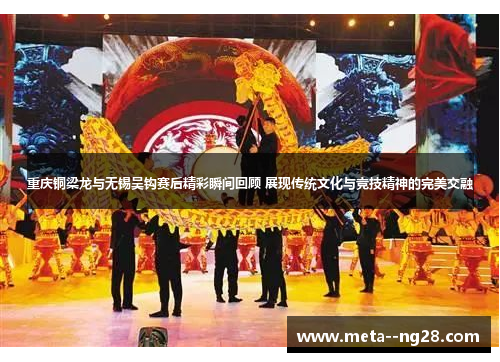 重庆铜梁龙与无锡吴钩赛后精彩瞬间回顾 展现传统文化与竞技精神的完美交融