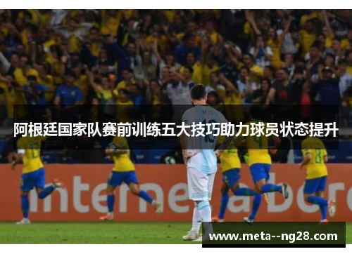 阿根廷国家队赛前训练五大技巧助力球员状态提升