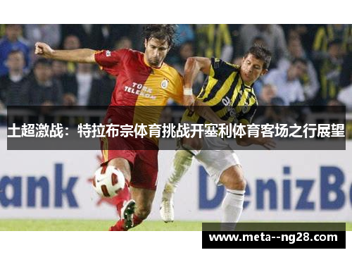 土超激战:特拉布宗体育挑战开塞利体育客场之行展望 土超激战:特拉布宗体育挑战开塞利体育客场之行展望