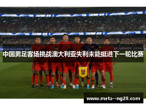 中国男足客场挑战澳大利亚失利未能挺进下一轮比赛